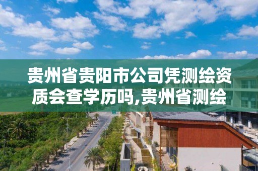 贵州省贵阳市公司凭测绘资质会查学历吗,贵州省测绘资质管理条例。