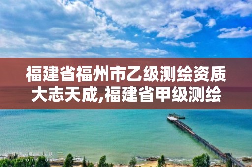 福建省福州市乙级测绘资质大志天成,福建省甲级测绘公司。