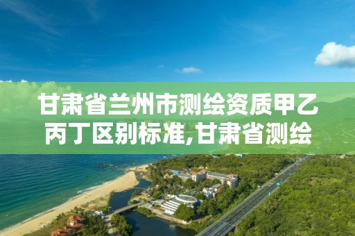 甘肃省兰州市测绘资质甲乙丙丁区别标准,甘肃省测绘收费标准最新版。