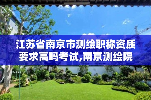 江苏省南京市测绘职称资质要求高吗考试,南京测绘院是事业单位吗。