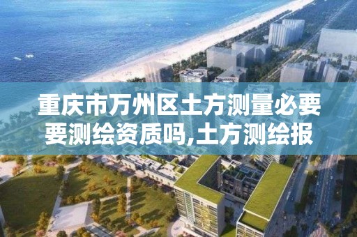 重庆市万州区土方测量必要要测绘资质吗,土方测绘报告范本。