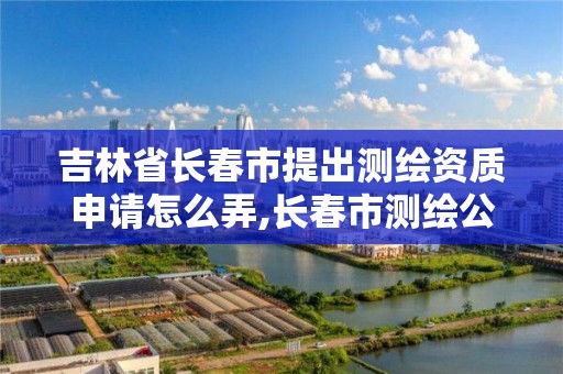 吉林省长春市提出测绘资质申请怎么弄,长春市测绘公司电话。