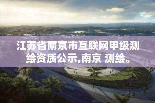 江苏省南京市互联网甲级测绘资质公示,南京 测绘。