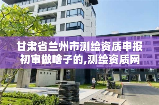 甘肃省兰州市测绘资质申报初审做啥子的,测绘资质网上申报。