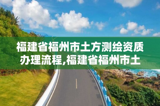 福建省福州市土方测绘资质办理流程,福建省福州市土方测绘资质办理流程图。