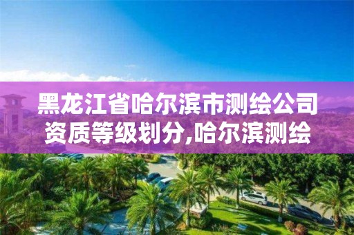 黑龙江省哈尔滨市测绘公司资质等级划分,哈尔滨测绘公司哪家好。