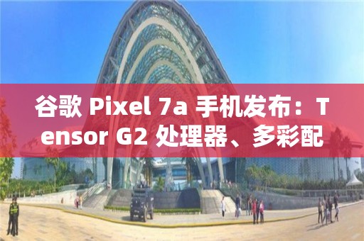 谷歌 Pixel 7a 手机发布：Tensor G2 处理器、多彩配色、影像大提升，499 美元起