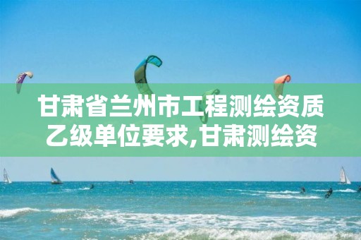 甘肃省兰州市工程测绘资质乙级单位要求,甘肃测绘资质办理。