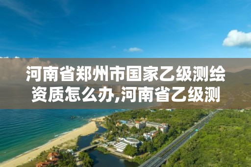 河南省郑州市国家乙级测绘资质怎么办,河南省乙级测绘公司有多少家。