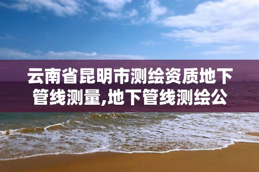 云南省昆明市测绘资质地下管线测量,地下管线测绘公司。