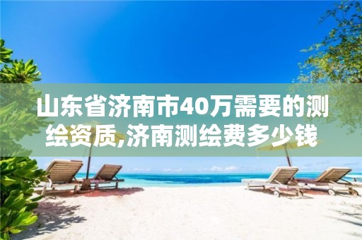 山东省济南市40万需要的测绘资质,济南测绘费多少钱一平。