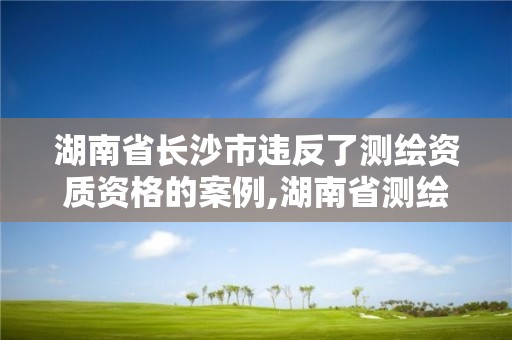 湖南省长沙市违反了测绘资质资格的案例,湖南省测绘资质延期。