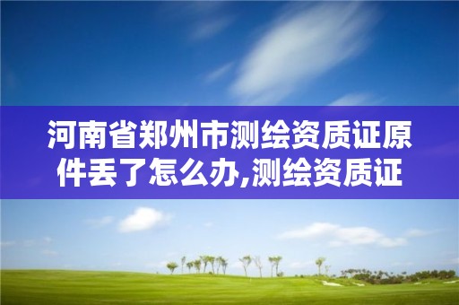 河南省郑州市测绘资质证原件丢了怎么办,测绘资质证书有效期为几年。