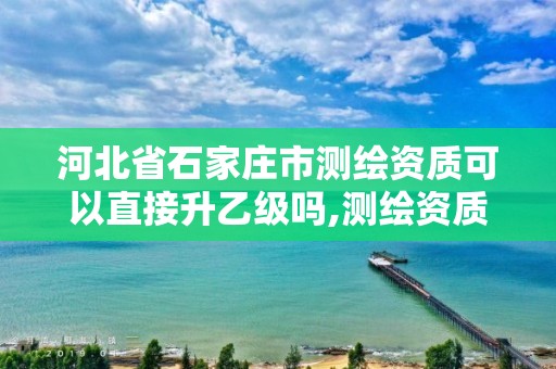 河北省石家庄市测绘资质可以直接升乙级吗,测绘资质可以直接办理乙级吗。