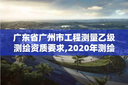 广东省广州市工程测量乙级测绘资质要求,2020年测绘资质乙级需要什么条件。