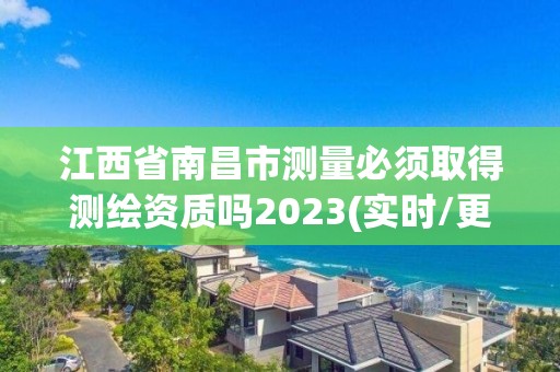 江西省南昌市测量必须取得测绘资质吗2023(实时/更新中)