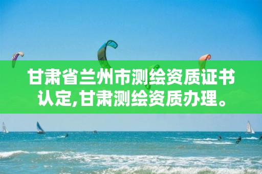 甘肃省兰州市测绘资质证书认定,甘肃测绘资质办理。