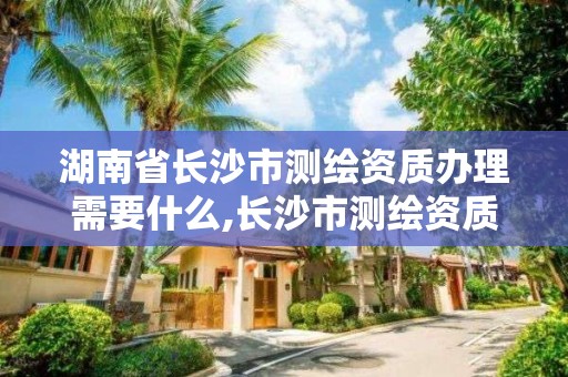 湖南省长沙市测绘资质办理需要什么,长沙市测绘资质单位名单。