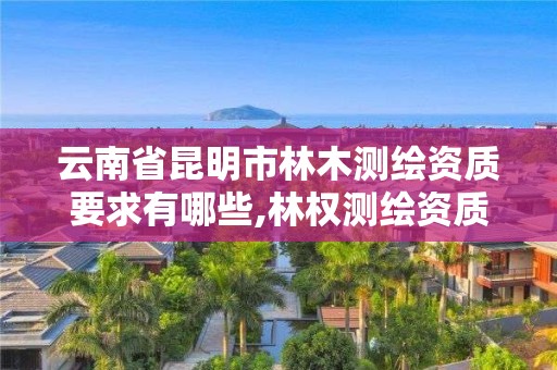 云南省昆明市林木测绘资质要求有哪些,林权测绘资质。