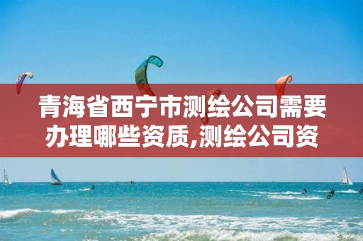 青海省西宁市测绘公司需要办理哪些资质,测绘公司资质办理需要些什么人员。