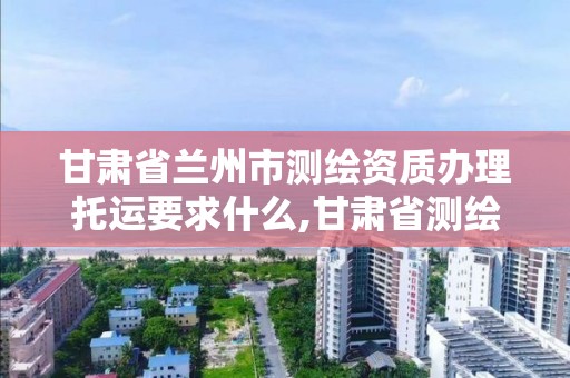 甘肃省兰州市测绘资质办理托运要求什么,甘肃省测绘收费标准。