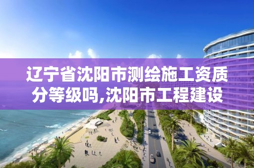 辽宁省沈阳市测绘施工资质分等级吗,沈阳市工程建设项目测绘技术规程。