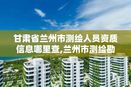 甘肃省兰州市测绘人员资质信息哪里查,兰州市测绘勘察研究院。