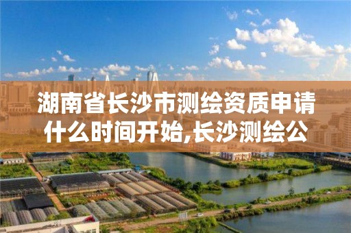 湖南省长沙市测绘资质申请什么时间开始,长沙测绘公司资质有哪家。