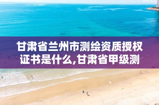 甘肃省兰州市测绘资质授权证书是什么,甘肃省甲级测绘资质单位。