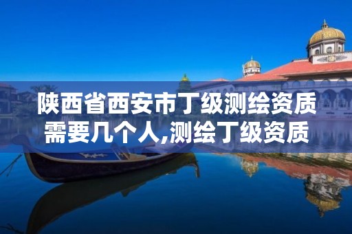 陕西省西安市丁级测绘资质需要几个人,测绘丁级资质全套申请文件。