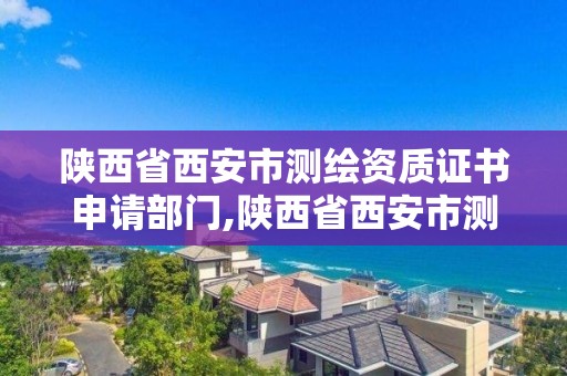 陕西省西安市测绘资质证书申请部门,陕西省西安市测绘资质证书申请部门有哪些。