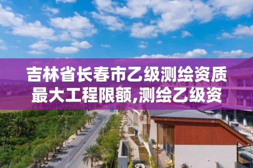 吉林省长春市乙级测绘资质最大工程限额,测绘乙级资质总共需要多少技术人员。