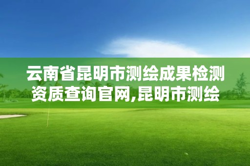 云南省昆明市测绘成果检测资质查询官网,昆明市测绘公司。