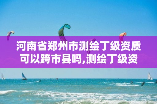 河南省郑州市测绘丁级资质可以跨市县吗,测绘丁级资质条件。