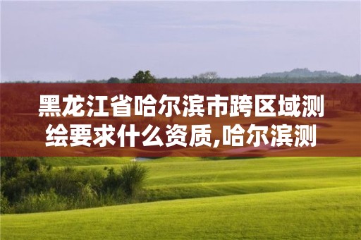 黑龙江省哈尔滨市跨区域测绘要求什么资质,哈尔滨测绘地理信息局。