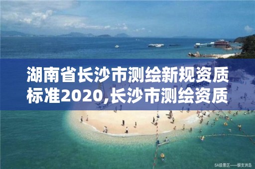 湖南省长沙市测绘新规资质标准2020,长沙市测绘资质单位名单。