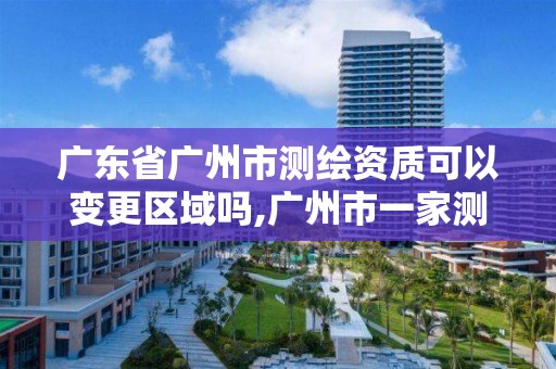 广东省广州市测绘资质可以变更区域吗,广州市一家测绘资质单位。