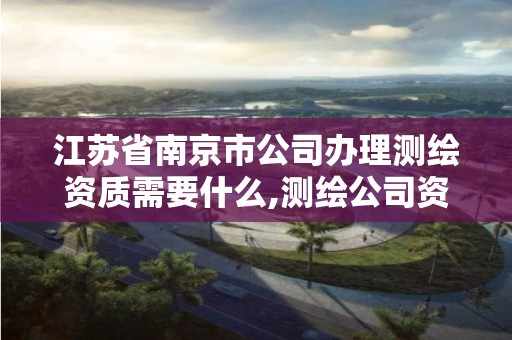 江苏省南京市公司办理测绘资质需要什么,测绘公司资质办理需要些什么人员。