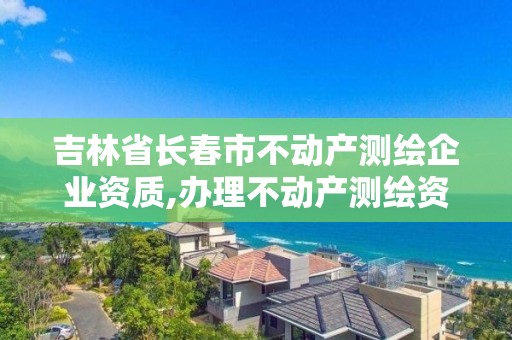 吉林省长春市不动产测绘企业资质,办理不动产测绘资质需要什么条件。