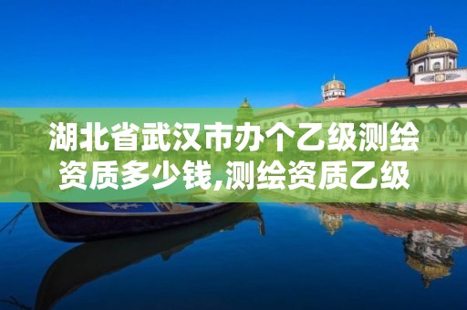 湖北省武汉市办个乙级测绘资质多少钱,测绘资质乙级申请需要什么条件。