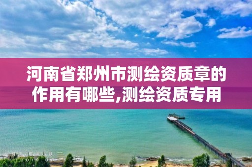 河南省郑州市测绘资质章的作用有哪些,测绘资质专用章样式图。