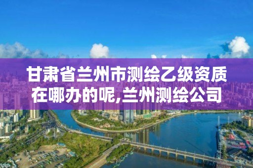 甘肃省兰州市测绘乙级资质在哪办的呢,兰州测绘公司招聘。