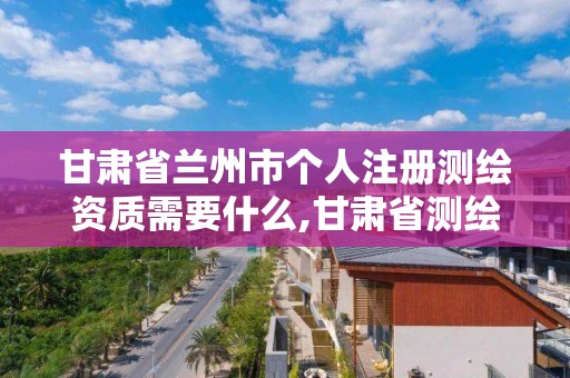 甘肃省兰州市个人注册测绘资质需要什么,甘肃省测绘资质单位。