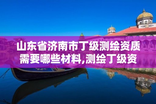 山东省济南市丁级测绘资质需要哪些材料,测绘丁级资质全套申请文件。