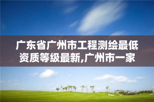 广东省广州市工程测绘最低资质等级最新,广州市一家测绘资质单位。