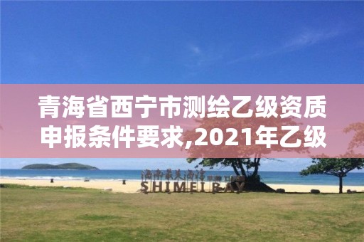 青海省西宁市测绘乙级资质申报条件要求,2021年乙级测绘资质申报材料。