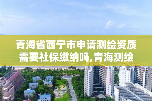 青海省西宁市申请测绘资质需要社保缴纳吗,青海测绘资质办理。