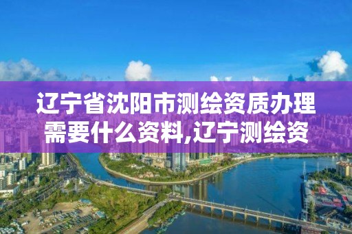 辽宁省沈阳市测绘资质办理需要什么资料,辽宁测绘资质单位。