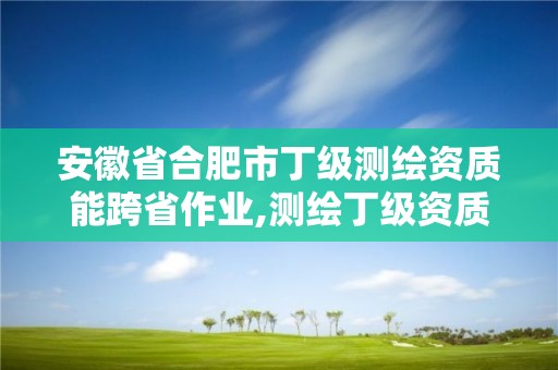 安徽省合肥市丁级测绘资质能跨省作业,测绘丁级资质承接范围。