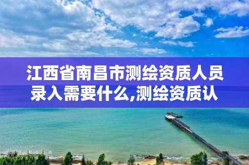 江西省南昌市测绘资质人员录入需要什么,测绘资质认定的必要条件。